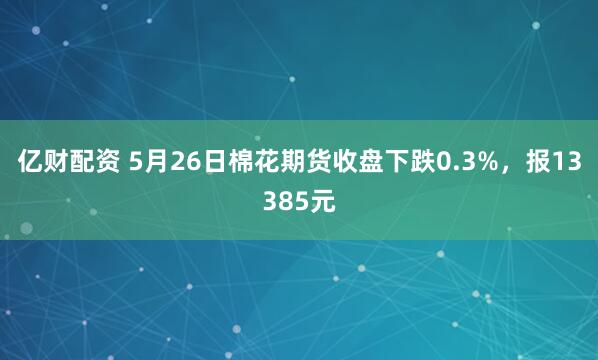 亿财配资 5月26日棉花期货收盘下跌0.3%，报13385元