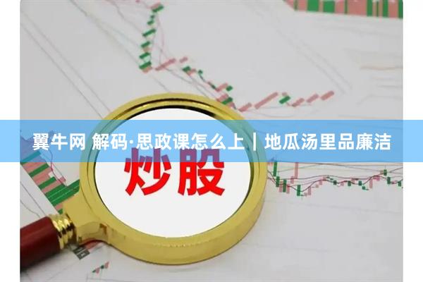 翼牛网 解码·思政课怎么上｜地瓜汤里品廉洁