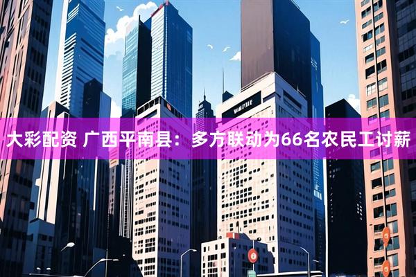 大彩配资 广西平南县：多方联动为66名农民工讨薪