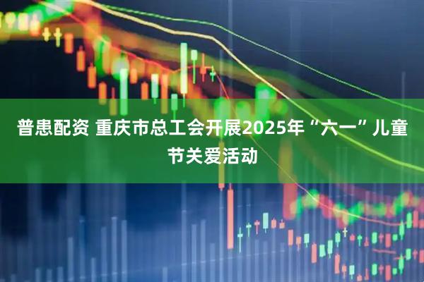 普患配资 重庆市总工会开展2025年“六一”儿童节关爱活动