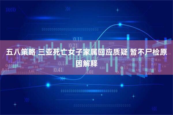 五八策略 三亚死亡女子家属回应质疑 暂不尸检原因解释