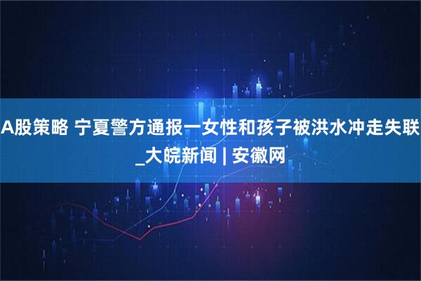 A股策略 宁夏警方通报一女性和孩子被洪水冲走失联_大皖新闻 | 安徽网