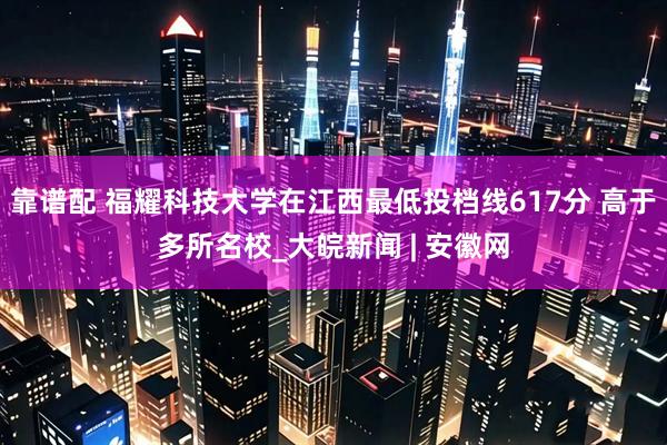 靠谱配 福耀科技大学在江西最低投档线617分 高于多所名校_大皖新闻 | 安徽网