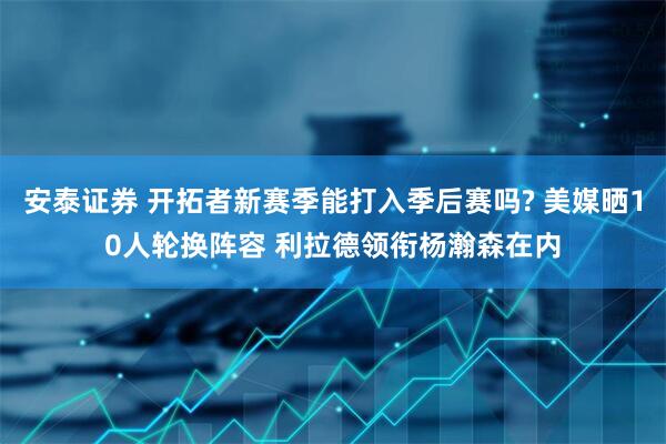 安泰证券 开拓者新赛季能打入季后赛吗? 美媒晒10人轮换阵容 利拉德领衔杨瀚森在内