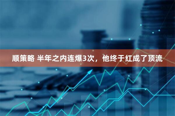 顺策略 半年之内连爆3次，他终于红成了顶流