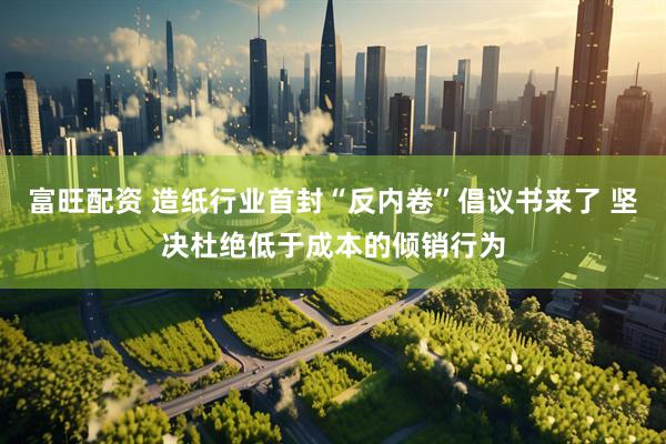 富旺配资 造纸行业首封“反内卷”倡议书来了 坚决杜绝低于成本的倾销行为