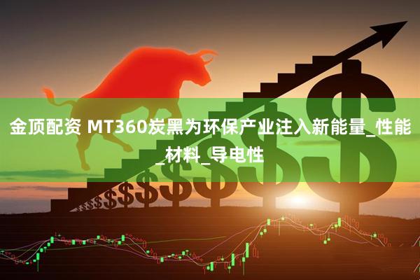 金顶配资 MT360炭黑为环保产业注入新能量_性能_材料_导电性