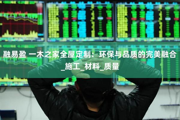 融易盈 一木之家全屋定制：环保与品质的完美融合_施工_材料_质量