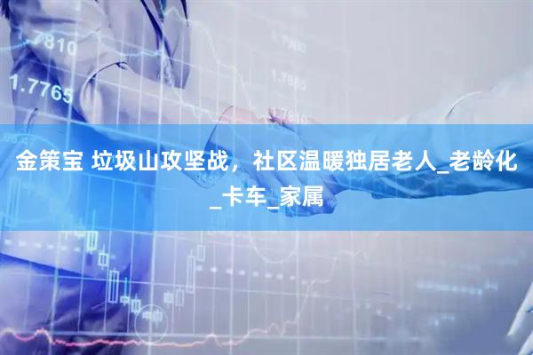 金策宝 垃圾山攻坚战，社区温暖独居老人_老龄化_卡车_家属