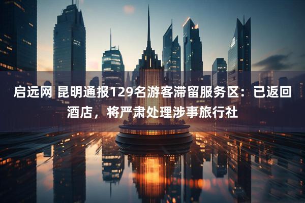 启远网 昆明通报129名游客滞留服务区：已返回酒店，将严肃处理涉事旅行社