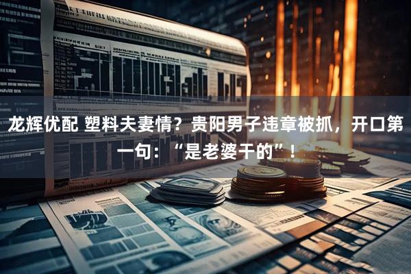 龙辉优配 塑料夫妻情？贵阳男子违章被抓，开口第一句：“是老婆干的”！