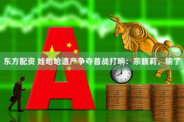 东方配资 娃哈哈遗产争夺首战打响：宗馥莉，输了