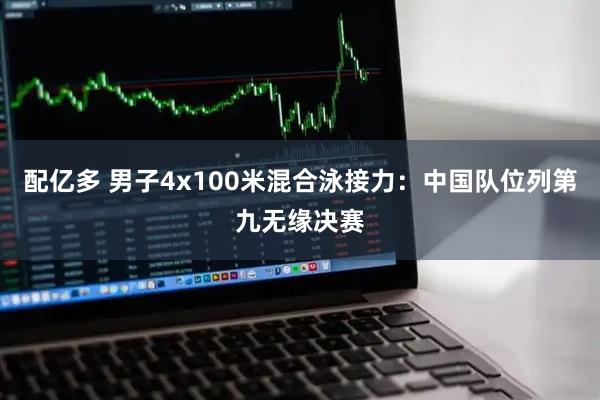 配亿多 男子4x100米混合泳接力：中国队位列第九无缘决赛