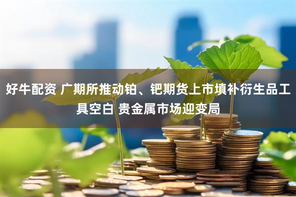 好牛配资 广期所推动铂、钯期货上市填补衍生品工具空白 贵金属市场迎变局