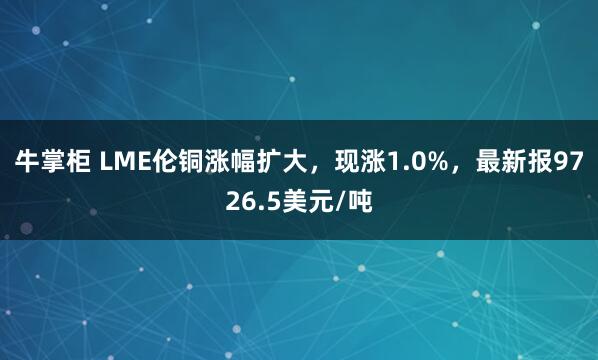 牛掌柜 LME伦铜涨幅扩大，现涨1.0%，最新报9726.5美元/吨