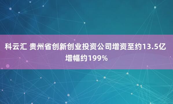 科云汇 贵州省创新创业投资公司增资至约13.5亿 增幅约199%