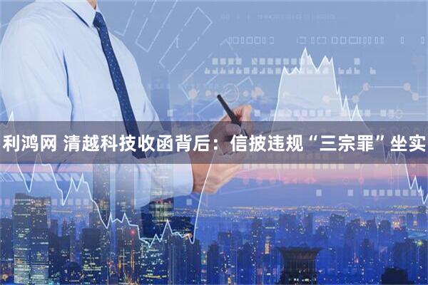 利鸿网 清越科技收函背后：信披违规“三宗罪”坐实