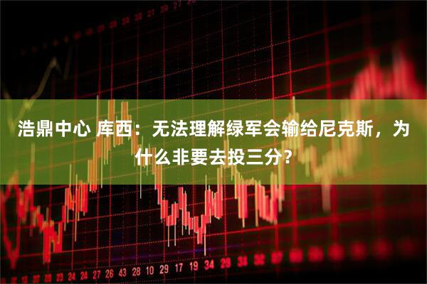 浩鼎中心 库西：无法理解绿军会输给尼克斯，为什么非要去投三分？
