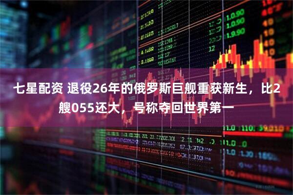 七星配资 退役26年的俄罗斯巨舰重获新生，比2艘055还大，号称夺回世界第一