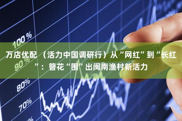 万店优配 （活力中国调研行）从“网红”到“长红”：簪花“围”出闽南渔村新活力