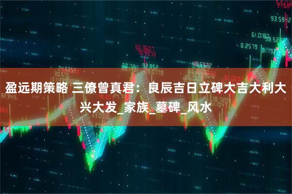 盈远期策略 三僚曾真君：良辰吉日立碑大吉大利大兴大发_家族_墓碑_风水