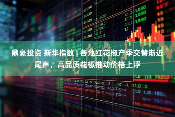 鼎豪投资 新华指数 | 各地红花椒产季交替渐近尾声，高品质花椒推动价格上浮