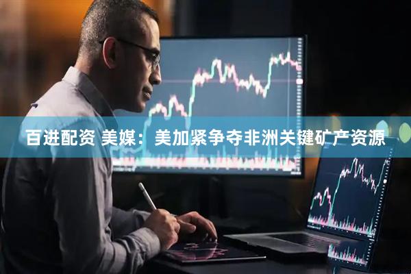百进配资 美媒：美加紧争夺非洲关键矿产资源