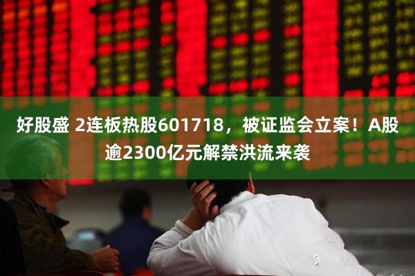 好股盛 2连板热股601718，被证监会立案！A股逾2300亿元解禁洪流来袭