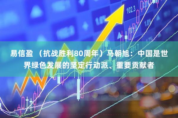 易信盈 （抗战胜利80周年）马朝旭：中国是世界绿色发展的坚定行动派、重要贡献者