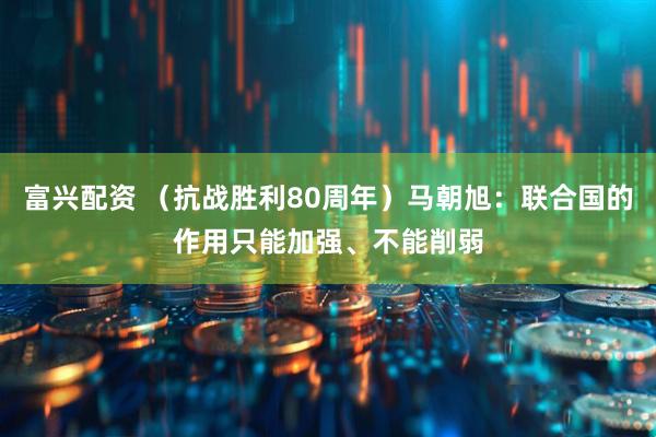 富兴配资 （抗战胜利80周年）马朝旭：联合国的作用只能加强、不能削弱