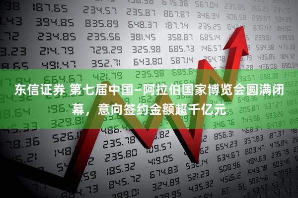 东信证券 第七届中国—阿拉伯国家博览会圆满闭幕，意向签约金额超千亿元