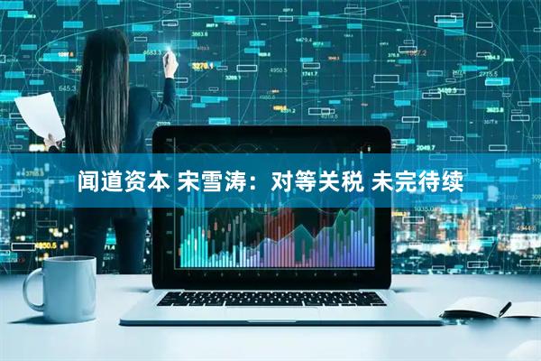 闻道资本 宋雪涛：对等关税 未完待续