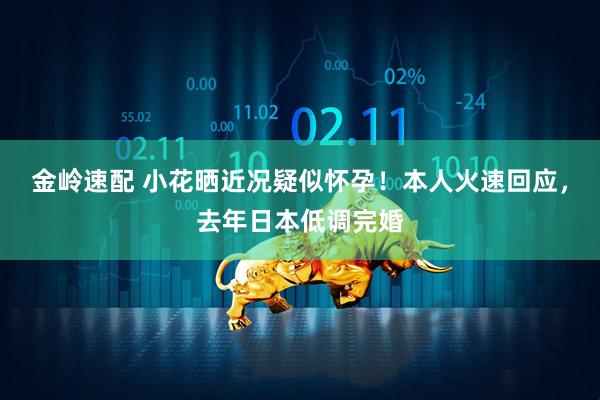 金岭速配 小花晒近况疑似怀孕！本人火速回应，去年日本低调完婚