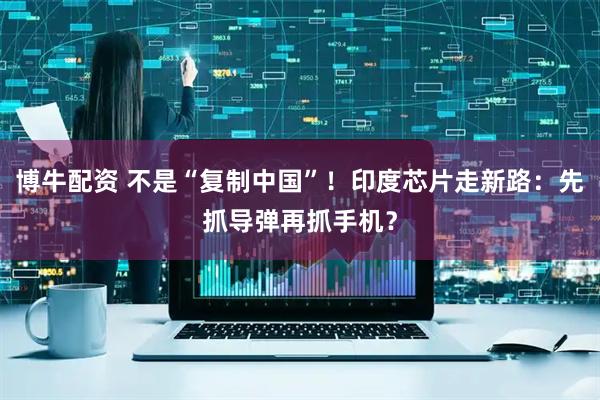博牛配资 不是“复制中国”！印度芯片走新路：先抓导弹再抓手机？
