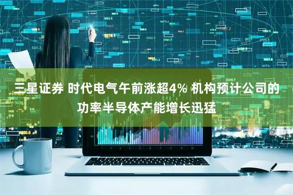 三星证券 时代电气午前涨超4% 机构预计公司的功率半导体产能增长迅猛