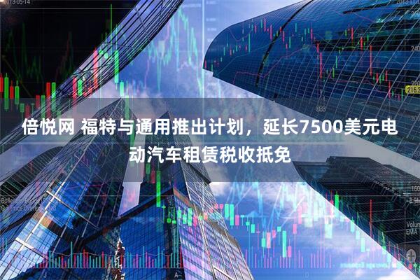 倍悦网 福特与通用推出计划，延长7500美元电动汽车租赁税收抵免