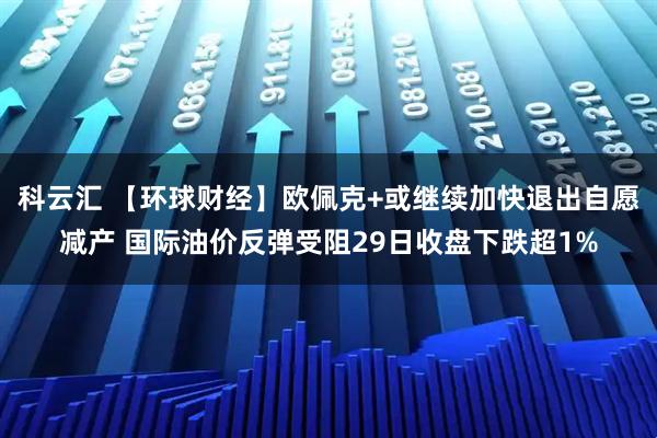 科云汇 【环球财经】欧佩克+或继续加快退出自愿减产 国际油价反弹受阻29日收盘下跌超1%