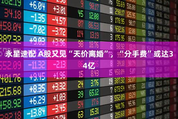 永星速配 A股又见“天价离婚”,“分手费”或达34亿