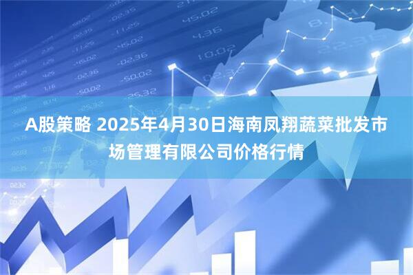 A股策略 2025年4月30日海南凤翔蔬菜批发市场管理有限公司价格行情