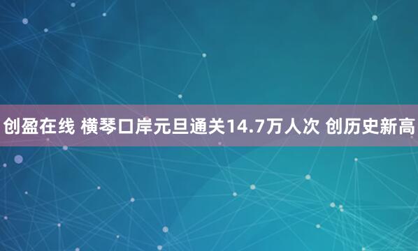 创盈在线 横琴口岸元旦通关14.7万人次 创历史新高