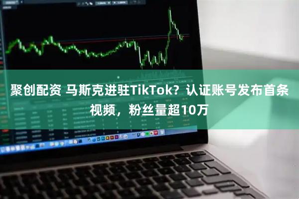 聚创配资 马斯克进驻TikTok？认证账号发布首条视频，粉丝量超10万