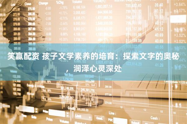 笑赢配资 孩子文学素养的培育：探索文字的奥秘，润泽心灵深处