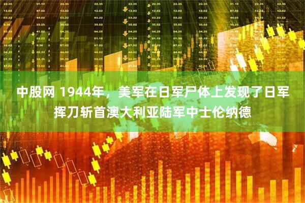 中股网 1944年，美军在日军尸体上发现了日军挥刀斩首澳大利亚陆军中士伦纳德