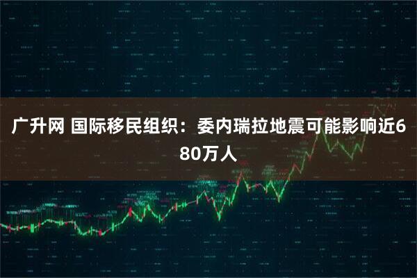 广升网 国际移民组织：委内瑞拉地震可能影响近680万人